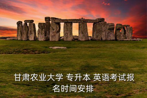  甘肅農(nóng)業(yè)大學(xué) 專升本 英語考試報名時間安排