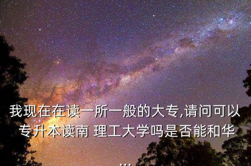 我現(xiàn)在在讀一所一般的大專,請(qǐng)問可以 專升本讀南 理工大學(xué)嗎是否能和華...