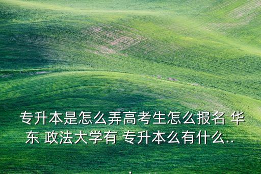  專升本是怎么弄高考生怎么報名 華東 政法大學有 專升本么有什么...