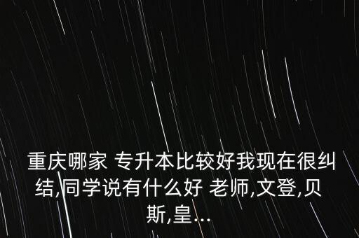  重慶哪家 專升本比較好我現(xiàn)在很糾結(jié),同學(xué)說有什么好 老師,文登,貝斯,皇...