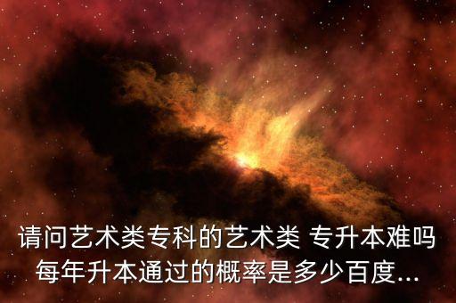 請問藝術(shù)類?？频乃囆g(shù)類 專升本難嗎每年升本通過的概率是多少百度...