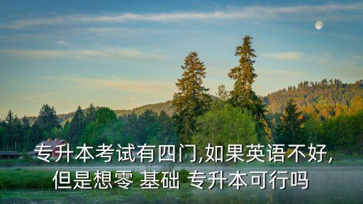  專升本考試有四門,如果英語不好,但是想零 基礎(chǔ) 專升本可行嗎