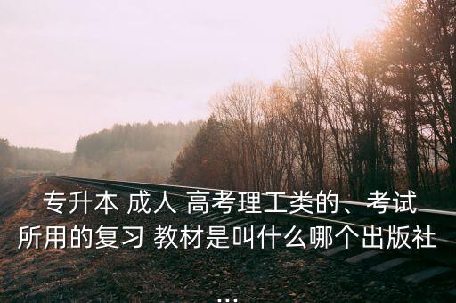  專升本 成人 高考理工類的、考試所用的復(fù)習(xí) 教材是叫什么哪個(gè)出版社...