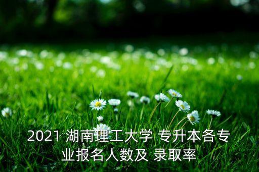 2021 湖南理工大學 專升本各專業(yè)報名人數及 錄取率