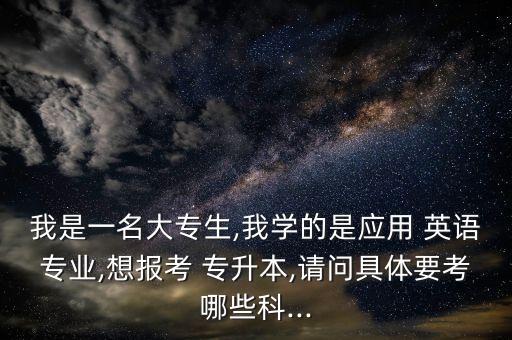 我是一名大專生,我學的是應(yīng)用 英語專業(yè),想報考 專升本,請問具體要考哪些科...