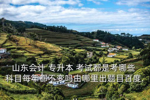 山東會(huì)計(jì) 專升本 考試都是考哪些 科目每年都不變嗎由哪里出題目百度...