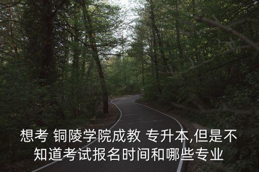 想考 銅陵學(xué)院成教 專升本,但是不知道考試報名時間和哪些專業(yè)