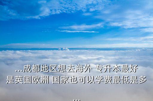 ...成都地區(qū)想去海外 專升本最好是英國歐洲 國家也可以學費最低是多...