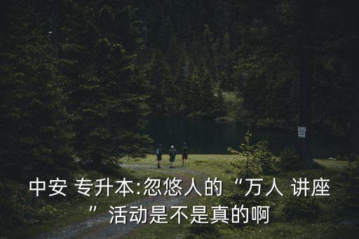 中安 專(zhuān)升本:忽悠人的“萬(wàn)人 講座”活動(dòng)是不是真的啊
