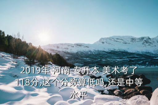 2019年 河南 專升本 美術(shù)考了118分,這個分?jǐn)?shù)算低嗎,還是中等水平