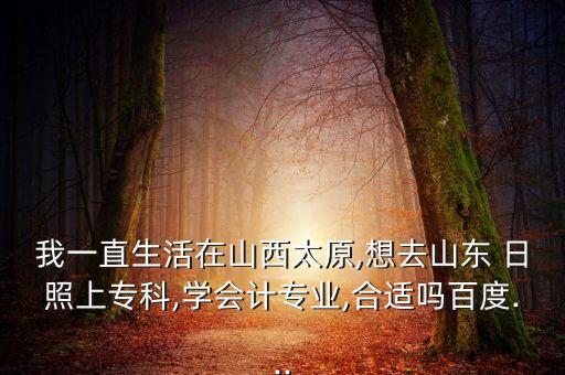 我一直生活在山西太原,想去山東 日照上?？?學(xué)會計(jì)專業(yè),合適嗎百度...