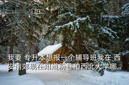 我要 專升本想報一個輔導(dǎo)班我在 西安南郊現(xiàn)在知道粉巷和西北大學(xué)哪...