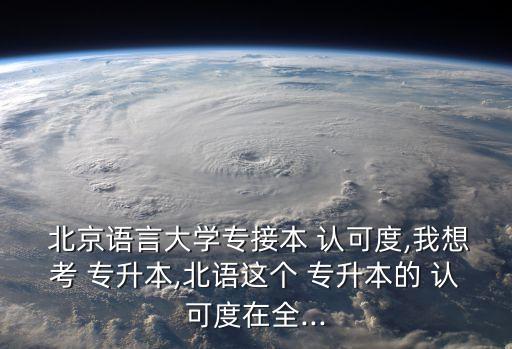  北京語言大學(xué)專接本 認(rèn)可度,我想考 專升本,北語這個 專升本的 認(rèn)可度在全...