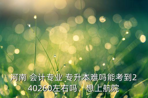 河南 會計專業(yè) 專升本難嗎能考到240260左右嗎、想上航院