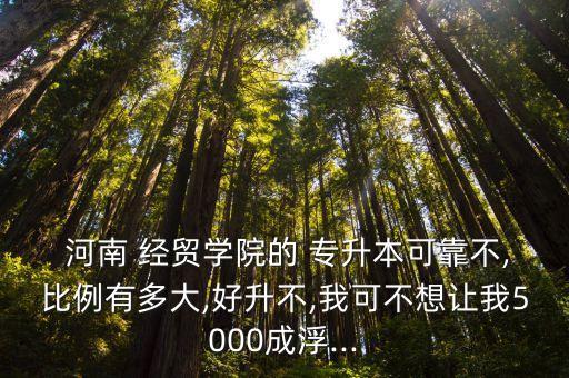  河南 經(jīng)貿(mào)學(xué)院的 專(zhuān)升本可靠不,比例有多大,好升不,我可不想讓我5000成浮...
