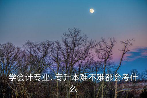 學會計專業(yè), 專升本難不難都會考什么