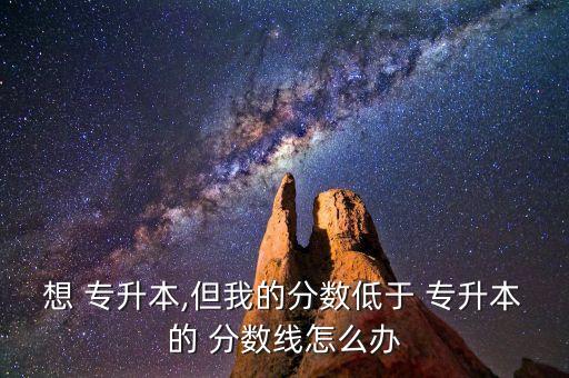 想 專升本,但我的分?jǐn)?shù)低于 專升本的 分?jǐn)?shù)線怎么辦