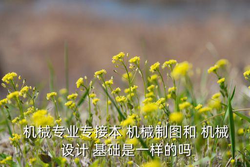  機械專業(yè)專接本 機械制圖和 機械 設(shè)計 基礎(chǔ)是一樣的嗎
