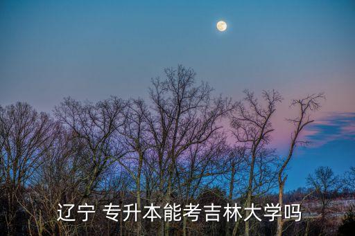 遼寧專升本考試學(xué)校,遼寧專升本報考院校有限制專業(yè)有限