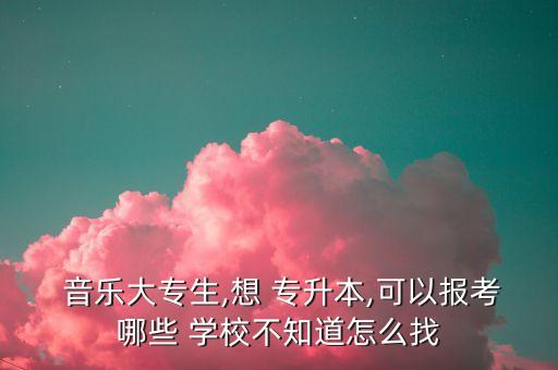 音樂大專生,想 專升本,可以報(bào)考哪些 學(xué)校不知道怎么找