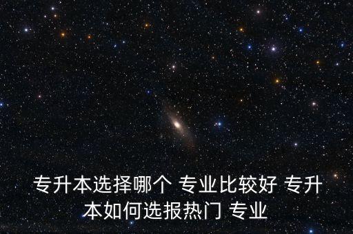  專升本選擇哪個 專業(yè)比較好 專升本如何選報熱門 專業(yè)