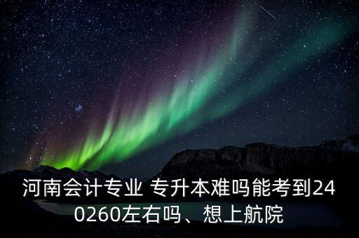 河南會(huì)計(jì)專(zhuān)業(yè) 專(zhuān)升本難嗎能考到240260左右嗎、想上航院