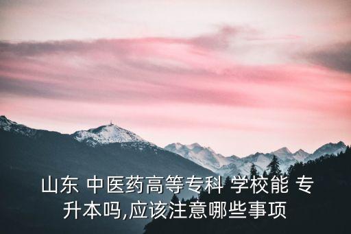  山東 中醫(yī)藥高等?？?學(xué)校能 專升本嗎,應(yīng)該注意哪些事項