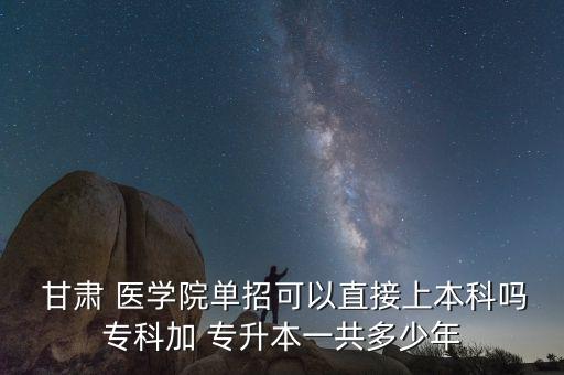  甘肅 醫(yī)學(xué)院單招可以直接上本科嗎?？萍?專升本一共多少年