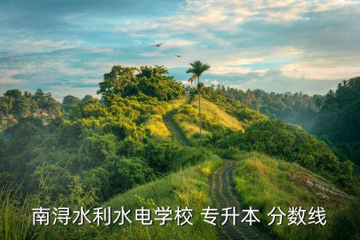 南潯水利水電學(xué)校 專升本 分?jǐn)?shù)線