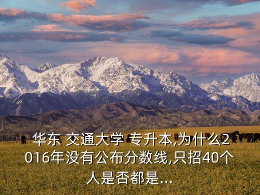  華東 交通大學(xué) 專升本,為什么2016年沒有公布分?jǐn)?shù)線,只招40個人是否都是...