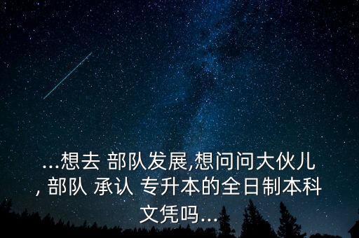 ...想去 部隊發(fā)展,想問問大伙兒, 部隊 承認(rèn) 專升本的全日制本科文憑嗎...