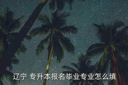  遼寧 專升本報名畢業(yè)專業(yè)怎么填