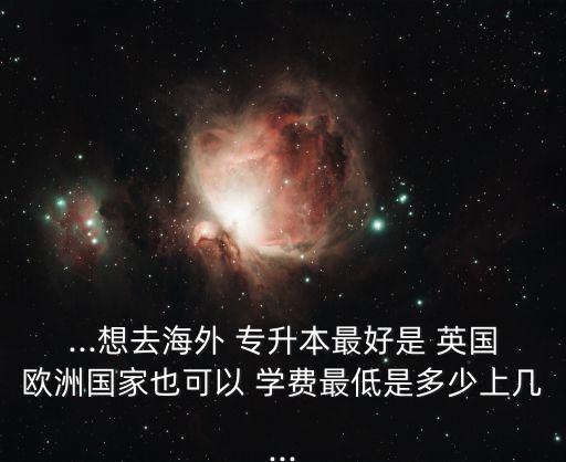 ...想去海外 專升本最好是 英國歐洲國家也可以 學費最低是多少上幾...