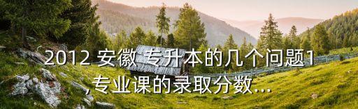 2012 安徽 專升本的幾個問題1,專業(yè)課的錄取分數(shù)...