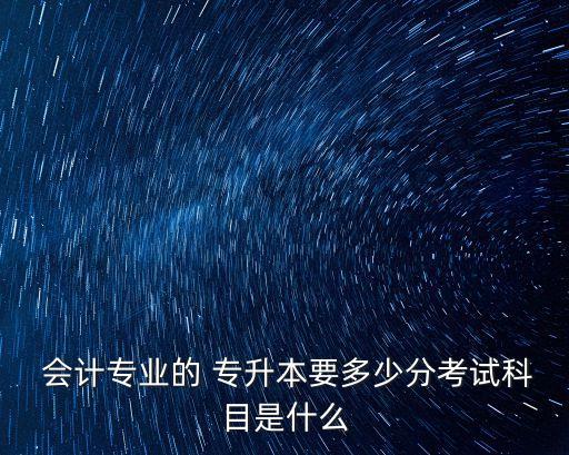  會計(jì)專業(yè)的 專升本要多少分考試科目是什么