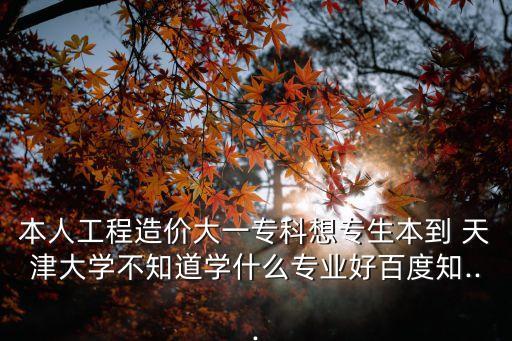 本人工程造價(jià)大一專(zhuān)科想專(zhuān)生本到 天津大學(xué)不知道學(xué)什么專(zhuān)業(yè)好百度知...