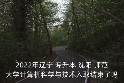 2022年遼寧 專升本 沈陽(yáng) 師范大學(xué)計(jì)算機(jī)科學(xué)與技術(shù)入取結(jié)束了嗎
