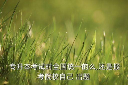  專升本考試時全國統(tǒng)一的么,還是報考院校自己 出題