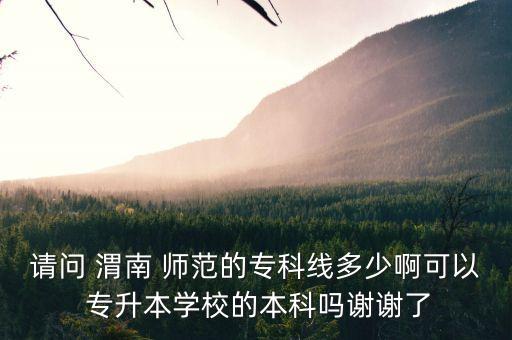 請問 渭南 師范的?？凭€多少啊可以 專升本學(xué)校的本科嗎謝謝了
