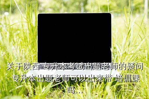 關(guān)于陜西 專升本考試出題老師的疑問 專升本出題老師可以出來帶 培訓課嗎...