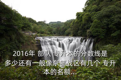 2016年 部隊 專升本的分數(shù)線是多少還有一般像東部戰(zhàn)區(qū)有幾個 專升本的名額...