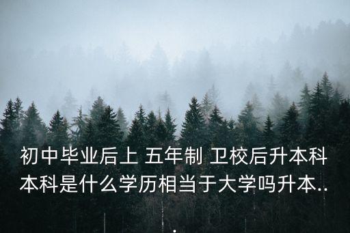 初中畢業(yè)后上 五年制 衛(wèi)校后升本科本科是什么學歷相當于大學嗎升本...
