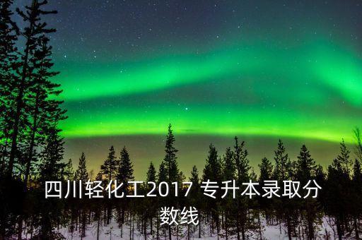  四川輕化工2017 專(zhuān)升本錄取分?jǐn)?shù)線(xiàn)