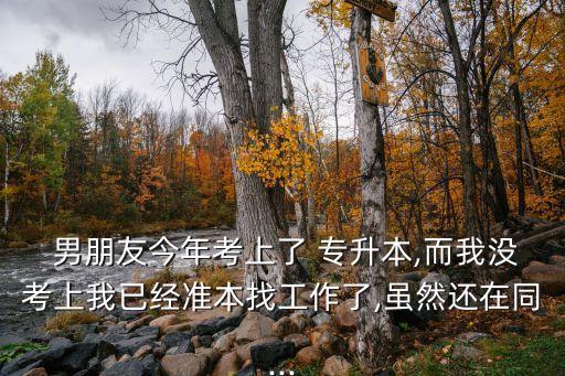  男朋友今年考上了 專(zhuān)升本,而我沒(méi)考上我已經(jīng)準(zhǔn)本找工作了,雖然還在同...