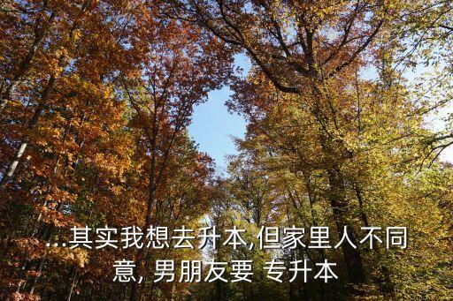 ...其實(shí)我想去升本,但家里人不同意, 男朋友要 專(zhuān)升本