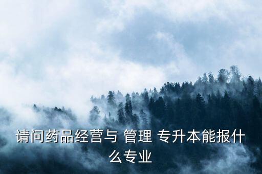 請(qǐng)問(wèn)藥品經(jīng)營(yíng)與 管理 專升本能報(bào)什么專業(yè)