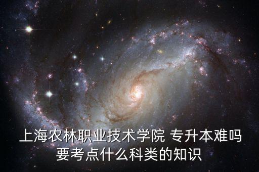  上海農(nóng)林職業(yè)技術(shù)學(xué)院 專升本難嗎要考點(diǎn)什么科類的知識(shí)