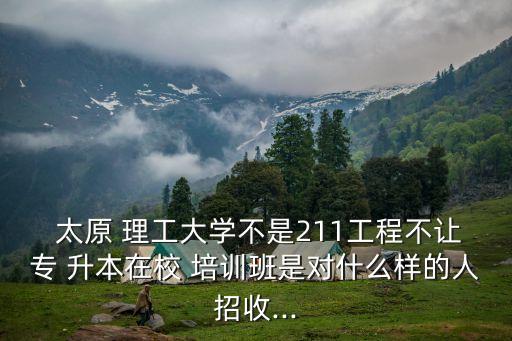  太原 理工大學(xué)不是211工程不讓專 升本在校 培訓(xùn)班是對(duì)什么樣的人招收...