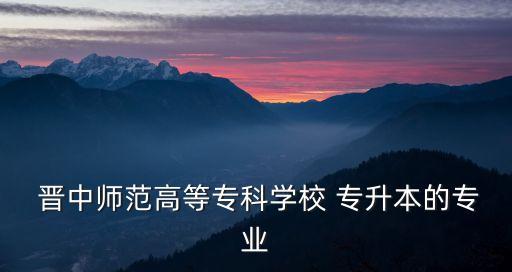  晉中師范高等專科學(xué)校 專升本的專業(yè)
