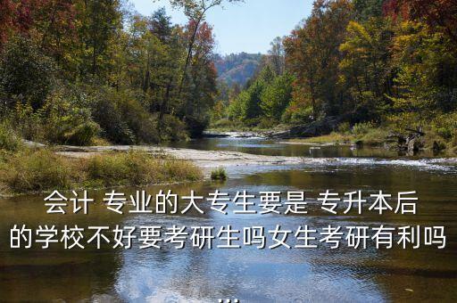  會計 專業(yè)的大專生要是 專升本后的學(xué)校不好要考研生嗎女生考研有利嗎...